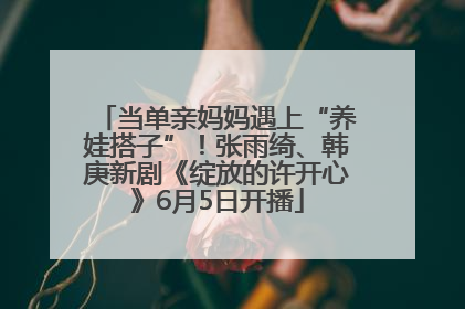 当单亲妈妈遇上“养娃搭子”！张雨绮、韩庚新剧《绽放的许开心》6月5日开播