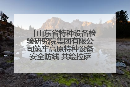 山东省特种设备检验研究院集团有限公司筑牢高原特种设备安全防线 共绘拉萨美好生活画卷