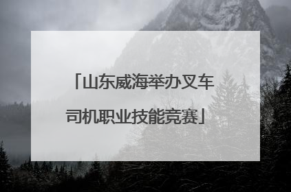 山东威海举办叉车司机职业技能竞赛