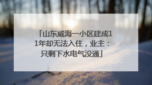 山东威海一小区建成11年却无法入住，业主：只剩下水电气没通