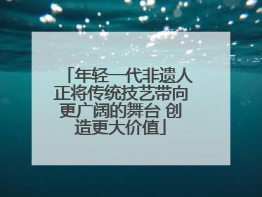 年轻一代非遗人正将传统技艺带向更广阔的舞台 创造更大价值