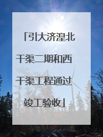 引大济湟北干渠二期和西干渠工程通过竣工验收