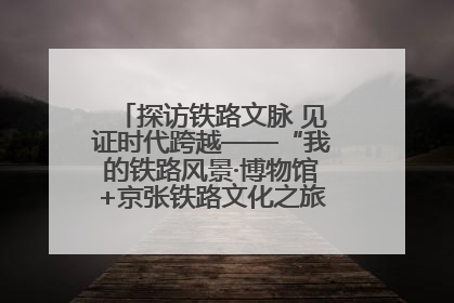 探访铁路文脉 见证时代跨越——“我的铁路风景·博物馆+京张铁路文化之旅”活动在京启动