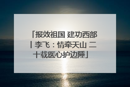 报效祖国 建功西部丨李飞：情牵天山 二十载医心护边陲