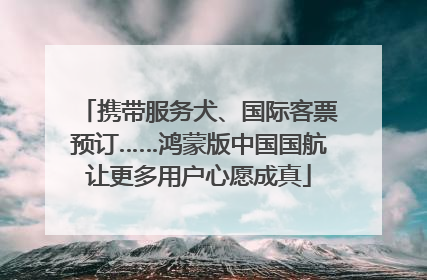 携带服务犬、国际客票预订……鸿蒙版中国国航让更多用户心愿成真