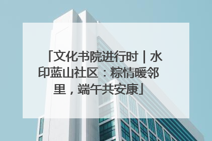 文化书院进行时｜水印蓝山社区：粽情暖邻里，端午共安康