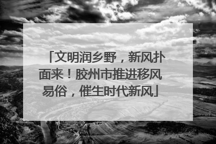 文明润乡野，新风扑面来！胶州市推进移风易俗，催生时代新风