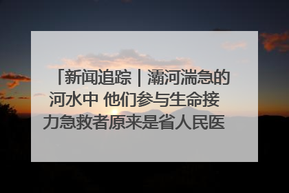 新闻追踪｜灞河湍急的河水中 他们参与生命接力急救者原来是省人民医院00后男护士