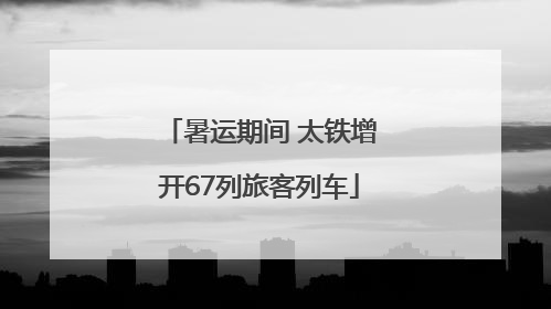 暑运期间 太铁增开67列旅客列车