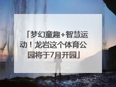 梦幻童趣+智慧运动！龙岩这个体育公园将于7月开园