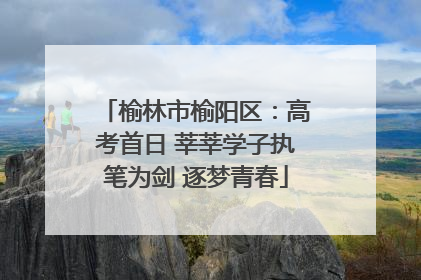 榆林市榆阳区：高考首日 莘莘学子执笔为剑 逐梦青春