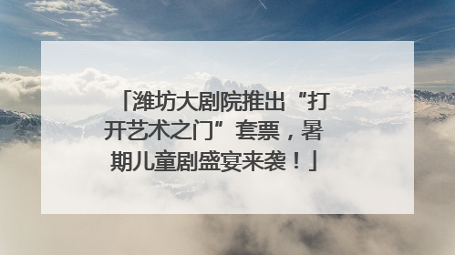 潍坊大剧院推出“打开艺术之门”套票，暑期儿童剧盛宴来袭！