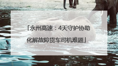 永州高速：4天守护协助 化解故障货车司机难题