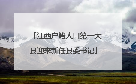 江西户籍人口第一大县迎来新任县委书记