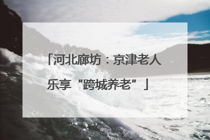 河北廊坊：京津老人乐享“跨城养老”