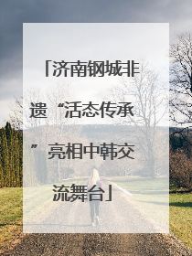 济南钢城非遗“活态传承”亮相中韩交流舞台