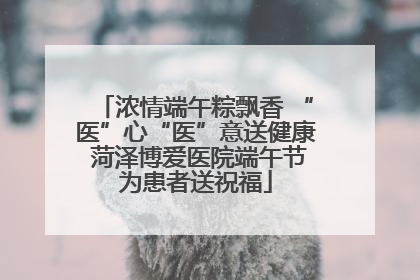 浓情端午粽飘香 “医”心“医”意送健康 菏泽博爱医院端午节为患者送祝福