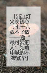 浦江灯火映初心，七十六载不了情——邀“最可爱的人”领略申城的不夜繁华