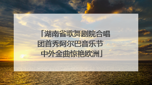 湖南省歌舞剧院合唱团首秀阿尔巴音乐节 中外金曲惊艳欧洲