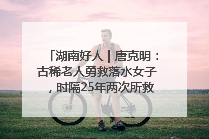 湖南好人｜唐克明：古稀老人勇救落水女子，时隔25年两次所救竟是同一人！