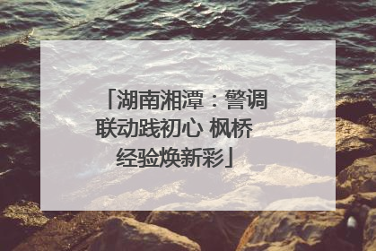 湖南湘潭：警调联动践初心 枫桥经验焕新彩