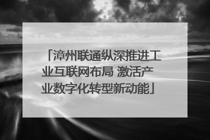 漳州联通纵深推进工业互联网布局 激活产业数字化转型新动能