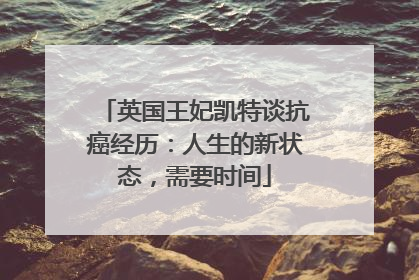 英国王妃凯特谈抗癌经历：人生的新状态，需要时间