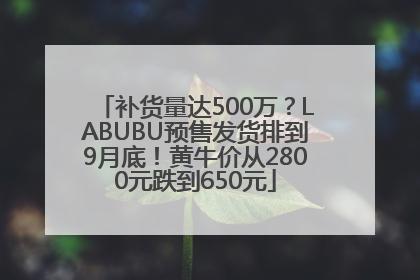 补货量达500万？LABUBU预售发货排到9月底！黄牛价从2800元跌到650元