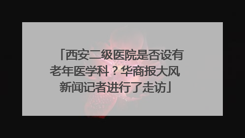 西安二级医院是否设有老年医学科？华商报大风新闻记者进行了走访
