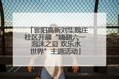 襄阳高新刘集魏庄社区开展“嗨翻六一 泡沫之夏 欢乐水世界”主题活动