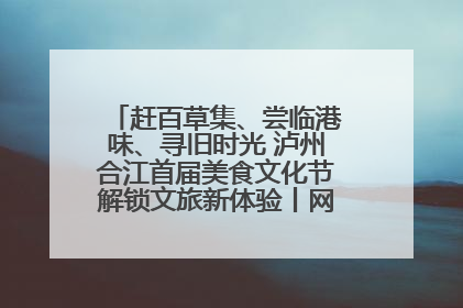 赶百草集、尝临港味、寻旧时光 泸州合江首届美食文化节解锁文旅新体验丨网络中国节·端午