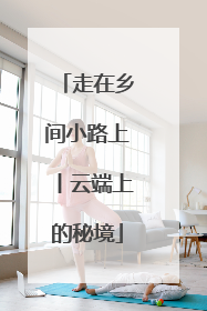 走在乡间小路上丨云端上的秘境