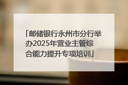 邮储银行永州市分行举办2025年营业主管综合能力提升专项培训