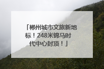 郴州城市文旅新地标！248米锦马时代中心封顶！