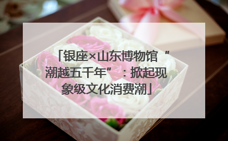 银座×山东博物馆“潮越五千年”：掀起现象级文化消费潮