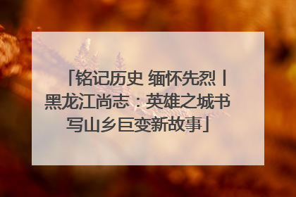 铭记历史 缅怀先烈丨黑龙江尚志：英雄之城书写山乡巨变新故事