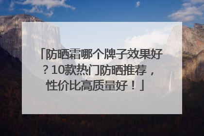 防晒霜哪个牌子效果好？10款热门防晒推荐，性价比高质量好！