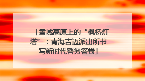 雪域高原上的“枫桥灯塔”：青海吉迈派出所书写新时代警务答卷