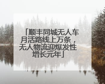 顺丰同城无人车月活路线上万条，无人物流迎爆发性增长元年