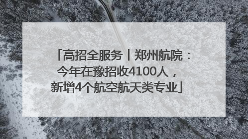 高招全服务丨郑州航院：今年在豫招收4100人，新增4个航空航天类专业