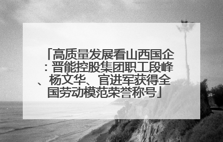 高质量发展看山西国企：晋能控股集团职工段峰、杨文华、官进军获得全国劳动模范荣誉称号