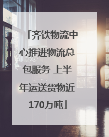 齐铁物流中心推进物流总包服务 上半年运送货物近170万吨