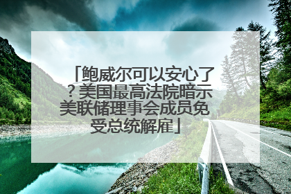 鲍威尔可以安心了？美国最高法院暗示美联储理事会成员免受总统解雇