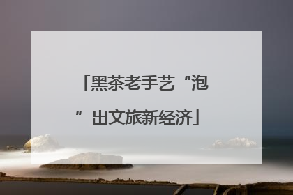 黑茶老手艺“泡”出文旅新经济