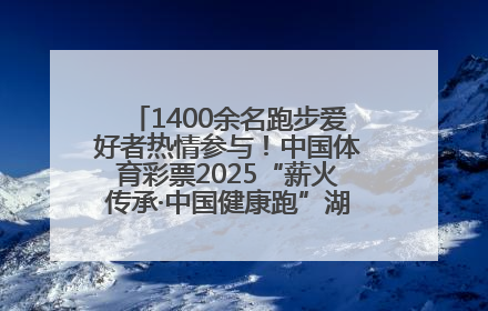 1400余名跑步爱好者热情参与！中国体育彩票2025“薪火传承·中国健康跑”湖南靖州站激情开赛