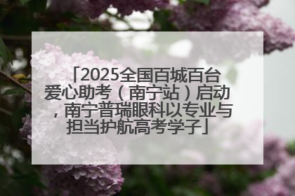 2025全国百城百台爱心助考（南宁站）启动，南宁普瑞眼科以专业与担当护航高考学子