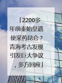 2200多年前秦始皇遣使采药昆仑？青海考古发现引发巨大争议，多方回应