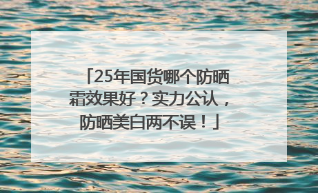 25年国货哪个防晒霜效果好？实力公认，防晒美白两不误！