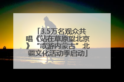 3.5万名观众共唱《站在草原望北京》“歌游内蒙古”北疆文化活动季启动