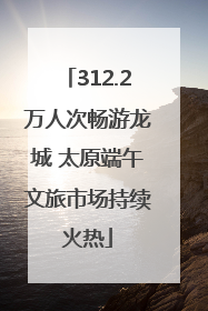 312.2万人次畅游龙城 太原端午文旅市场持续火热
